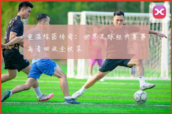 重温绿茵传奇：世界足球经典赛事高清回放全收录