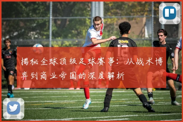 揭秘全球顶级足球赛事：从战术博弈到商业帝国的深度解析