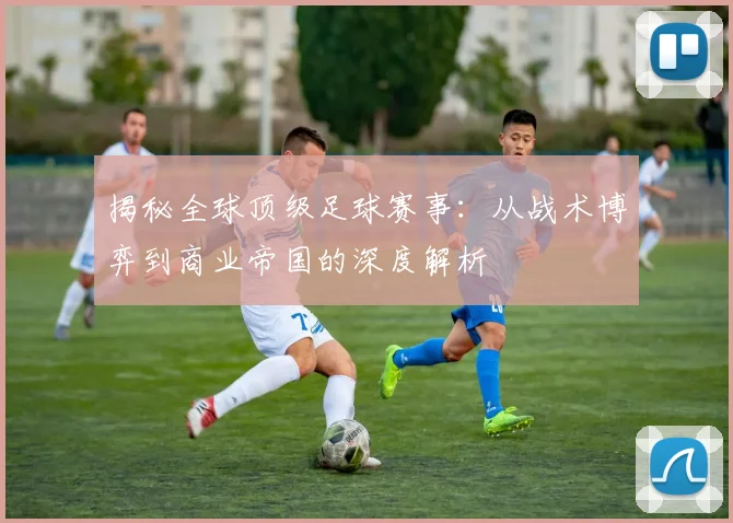 揭秘全球顶级足球赛事：从战术博弈到商业帝国的深度解析