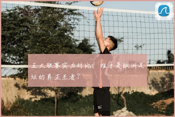 五大联赛实力对比:谁才是欧洲足坛的真正王者?