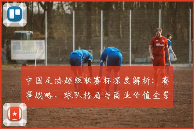 中国足协超级联赛杯深度解析：赛事战略、球队格局与商业价值全景透视_20260610190304