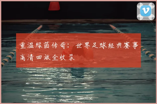 重温绿茵传奇：世界足球经典赛事高清回放全收录